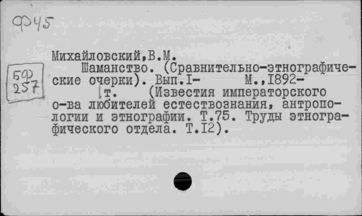 ﻿

Михайловский,В.M.
Шаманство. (Сравнительно-этнографические очерки). Вып.1- М.,1892-
[т. (Известия императорского о-ва любителей естествознания, антропологии и этнографии. Т.75. Труды этнографического отдела. T.I2).